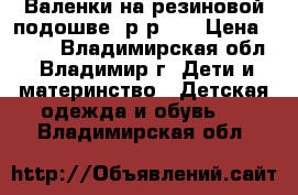 Валенки на резиновой подошве, р-р 30 › Цена ­ 450 - Владимирская обл., Владимир г. Дети и материнство » Детская одежда и обувь   . Владимирская обл.